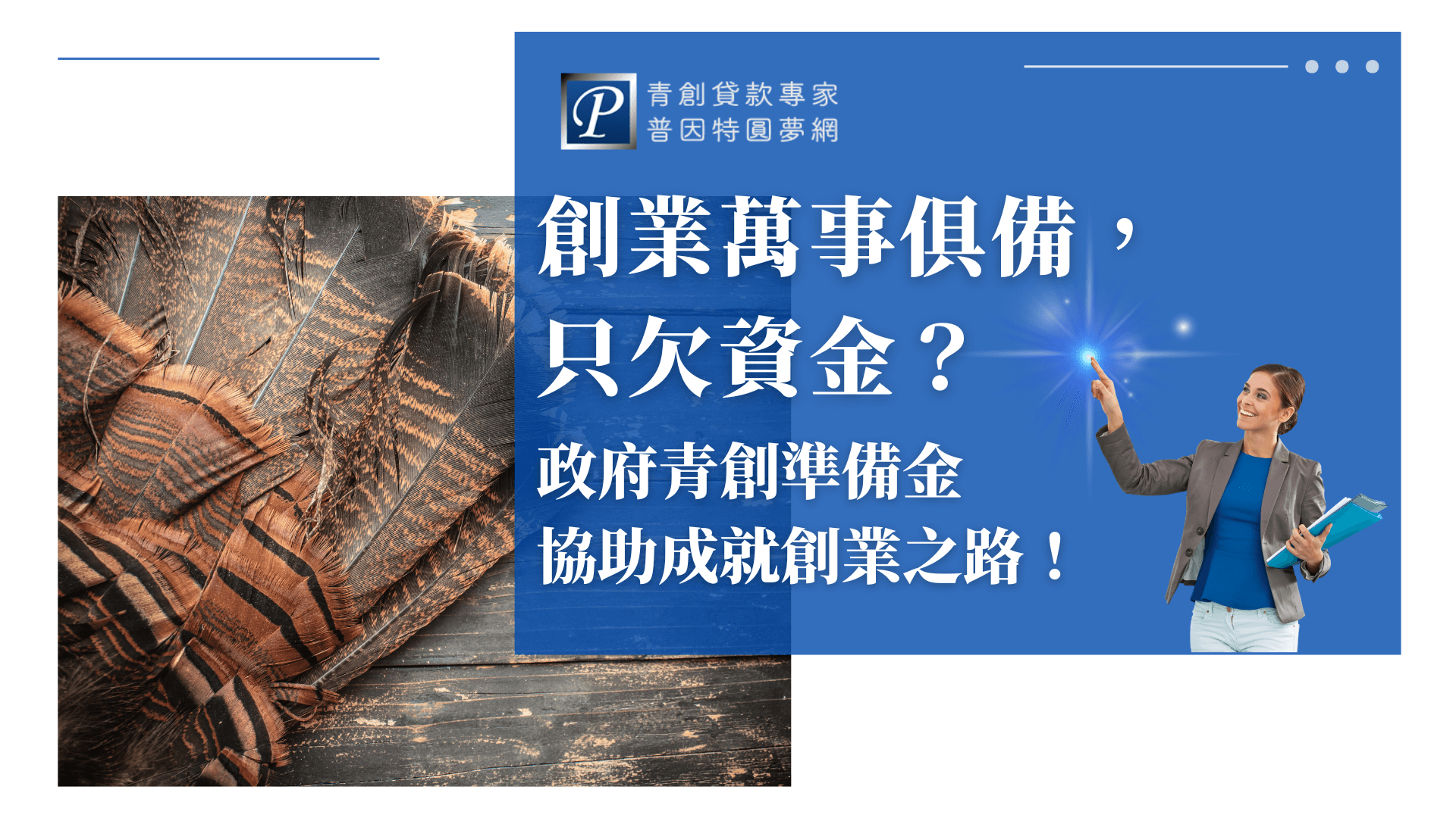 圖片左側展示一組特寫的羽扇，象徵創業者準備齊全、即將迎來東風、展翅高飛。右側以藍色區塊搭配普因特青創貸款專家品牌LOGO，並有一位專業女性商務人士手持資料夾指向右上角光點，象徵把握政府青創資金、把握機會。主要傳遞「創業準備都做好，資金由政府協助」的核心訊息，強調政府青創準備金為新創業者提供支持。