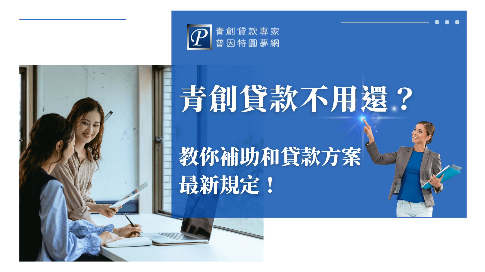 這張圖片以藍白配色呈現金融與政府補助資訊的專業感。右側由普因特圓夢網的品牌代表人物指向亮點光束，象徵找到正確解答。中央以大字體呈現「青創貸款不用還？」的主題句，吸引正在尋找創業資金解方的讀者注意。左側兩位女性在討論資料及筆電畫面，營造實際諮詢情境，強化「專業協助、陪伴創業」的品牌印象。整體構圖清晰，旨在引導讀者了解青創貸款與補助的最新規範。