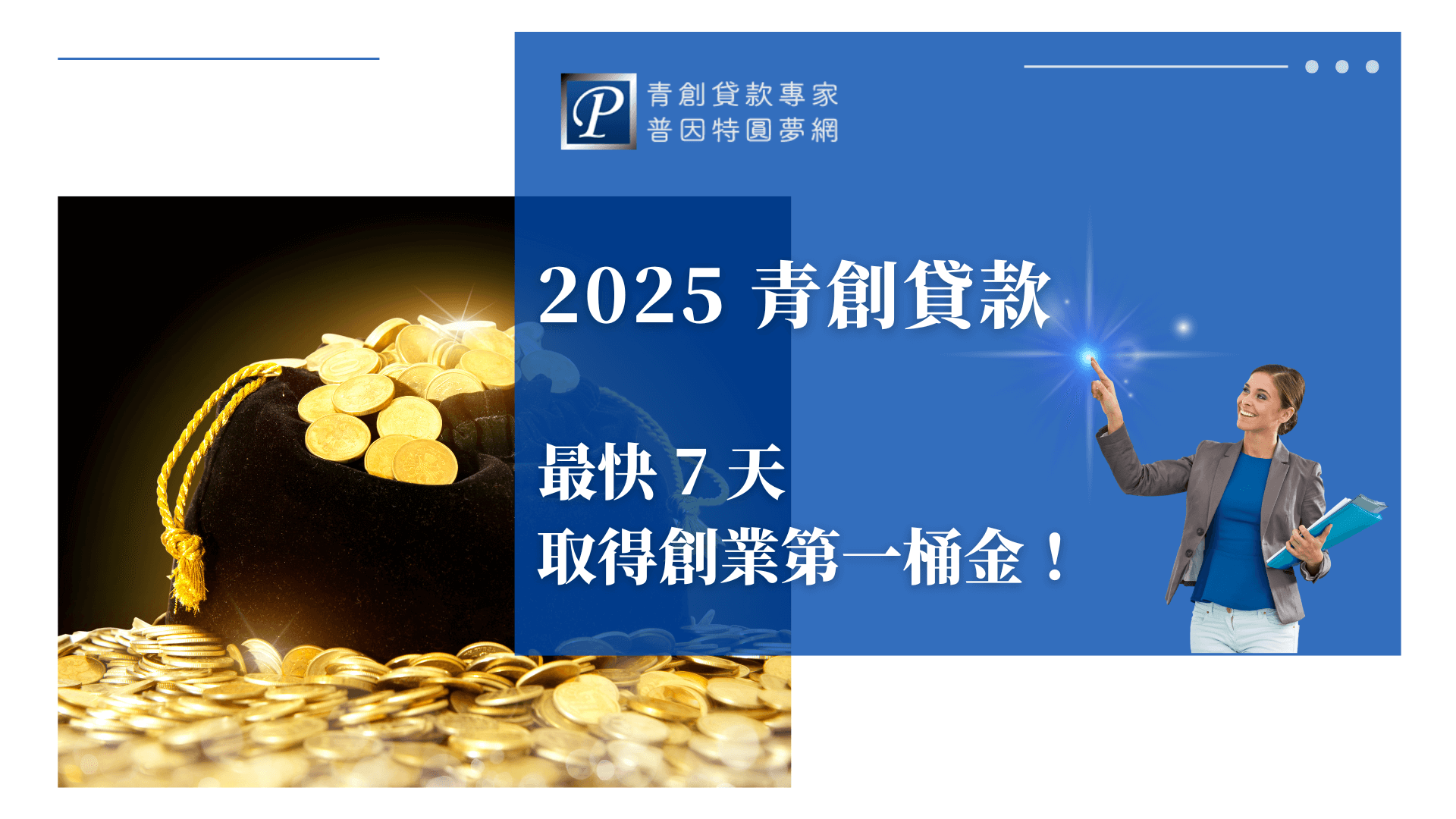 圖片左半部是一袋灑滿金幣的財寶袋，象徵創業資金與成功致富的目標；右半部以藍色大區塊設計，並有女性專業人士拿著資料，指向閃亮的光點，展現創業的信心與希望。上方有「普因特園夢網」Logo與網頁介面元素，中央以白色大字標示「2025青創貸款 最快7天取得創業第一桶金！」整體設計專業，突出創業貸款的迅速、便利與資金取得優勢，適用於青創貸款申請流程教學、申請指引、金融業推廣封面等用途。