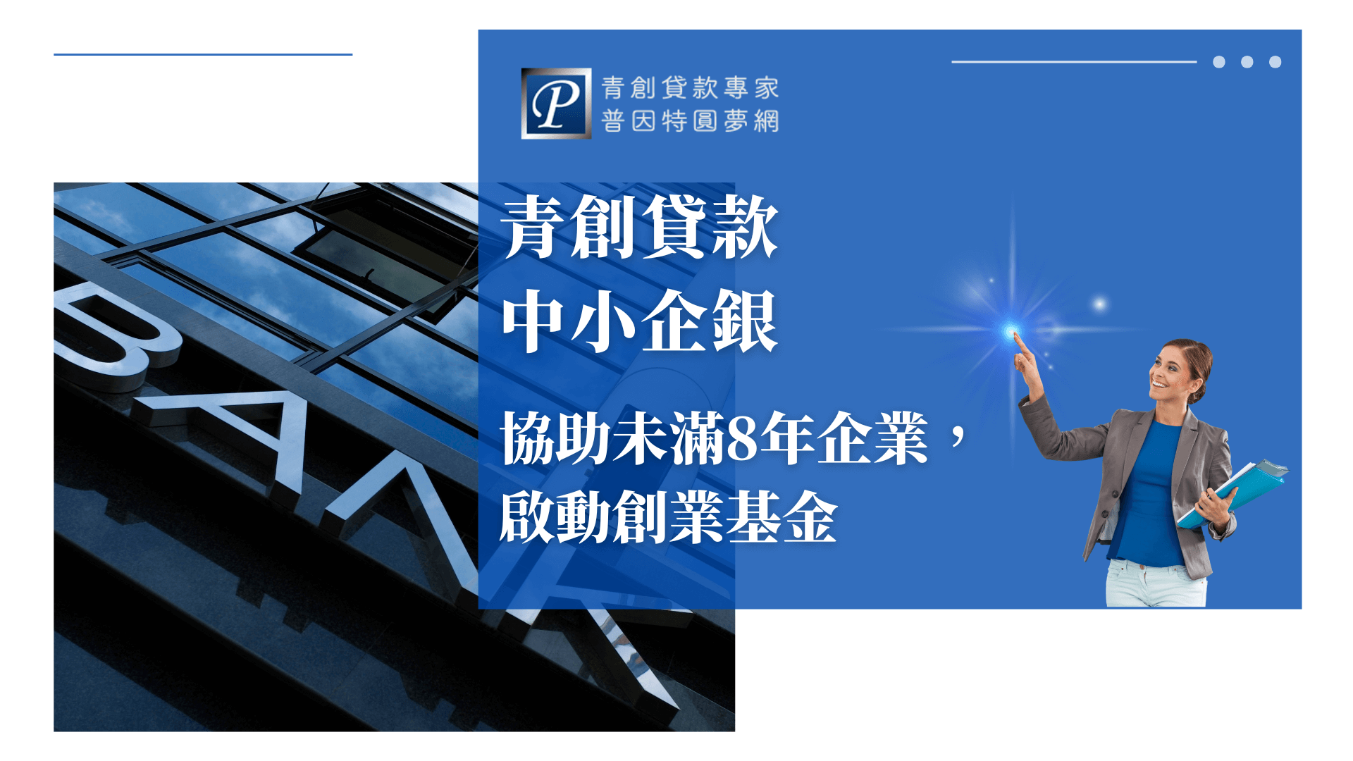 畫面左側是一棟現代化的銀行大樓，建築外牆以反光玻璃與「BANK」字樣凸顯金融主題；右側藍底區塊中，一位女性商務人士正微笑指向右上方的光點，象徵創業啟動與希望。畫面中心以白色文字標明主題：「青創貸款中小企銀，協助未滿8年企業，啟動創業基金」，搭配普因特園夢網品牌LOGO。整體視覺傳遞出中小企業獲得創業支持與專業協助的正向氛圍。