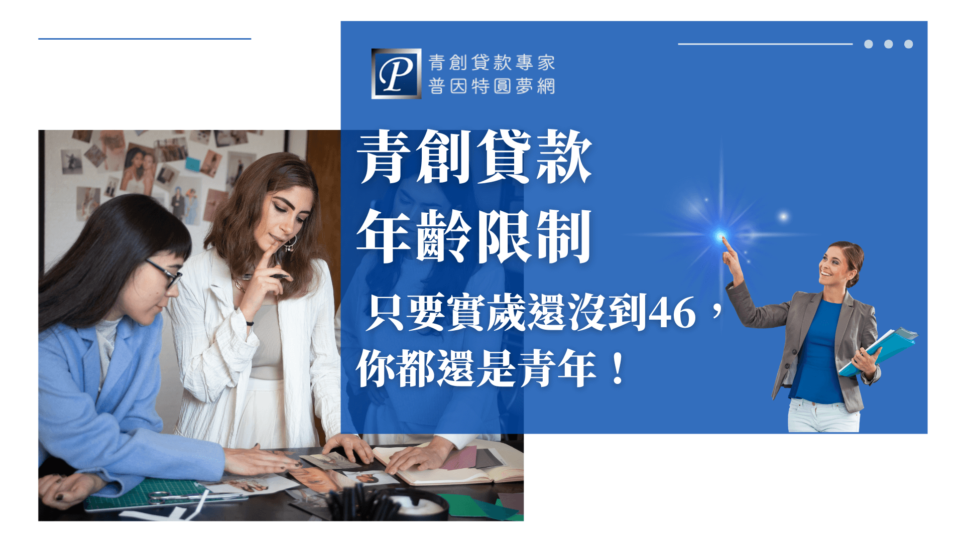 圖片右側以大字寫著「青創貸款年齡限制，只要實歲還沒到46，你都還是青年！」，搭配藍色背景，傳遞清楚的政策訊息。左側則呈現兩位年輕人正在桌上討論設計草稿的畫面，象徵創業夢想的起步。右下角還有一位女性專業顧問形象，強調輔導與支持。整體設計突顯「普因特圓夢網」的專業品牌定位，凸顯對青創族群的關懷與協助。