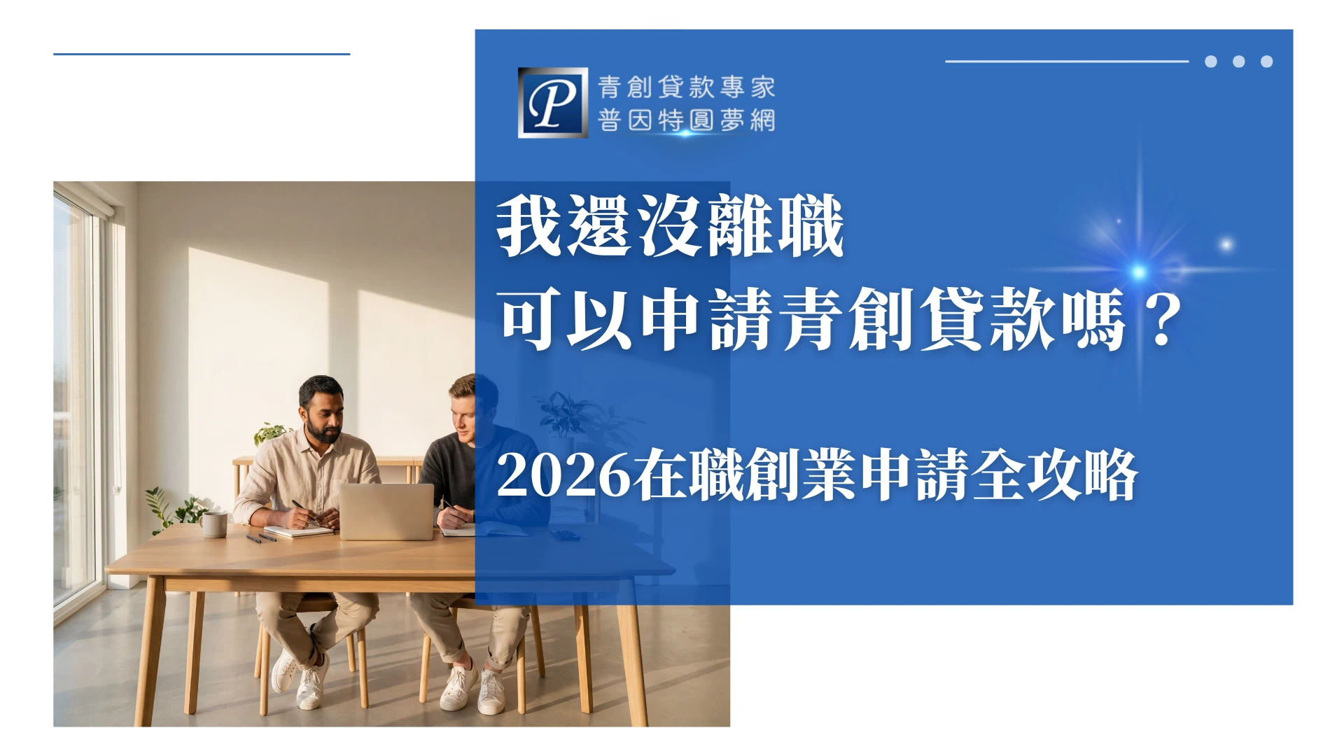 該圖片右側以藍色背景呈現青創貸款主題內容，上方顯示「青創貸款專家 普因特圓夢網」品牌標誌，中央大字寫著「我還沒離職 可以申請青創貸款嗎？」並標示「2026在職創業申請全攻略」，傳達在職期間申請創業貸款的資訊主題。左側為室內辦公場景，兩位男性坐在木桌前使用筆電與筆記本討論工作，陽光從窗邊灑入，營造出創業規劃與工作討論的情境。整體設計呈現創業貸款申請知識與在職創業規劃的專業形象。