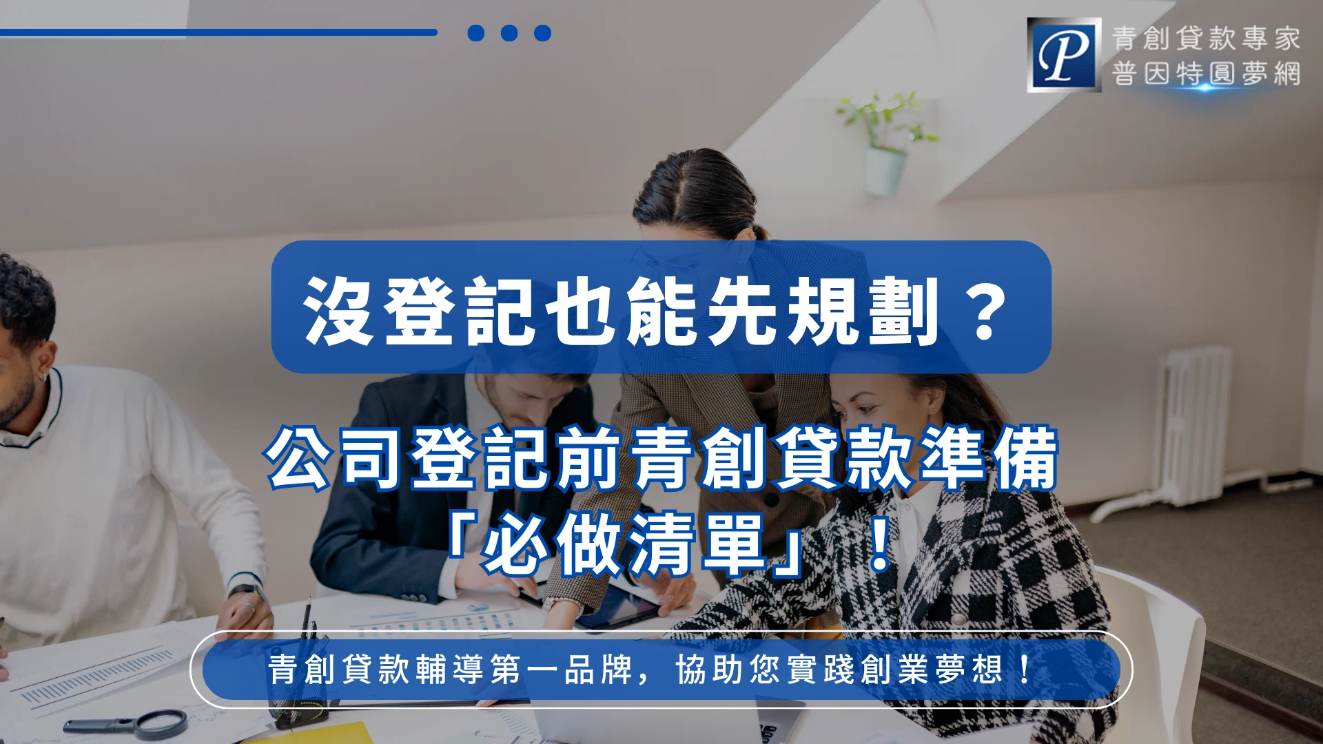 畫面呈現辦公室情境，多人圍繞桌面討論文件與筆電，營造創業規劃與團隊協作的氛圍。中央以藍色標題框強調「沒登記也能先規劃？」與「公司登記前青創貸款準備必做清單」，傳達在正式成立公司前就能提前準備貸款申請的概念。右上角顯示品牌識別「青創貸款專家 普因特圓夢網」，下方補充品牌主張，強調協助創業者落實計畫與資金準備的重要性。